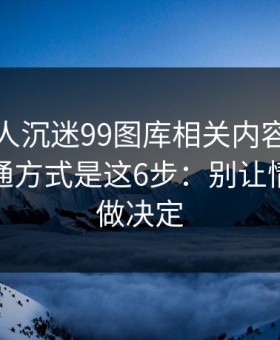 如果家人沉迷99图库相关内容，最有效的沟通方式是这6步：别让情绪替你做决定