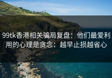 99tk香港相关骗局复盘：他们最爱利用的心理是贪念：越早止损越省心