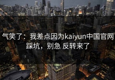 气笑了：我差点因为kaiyun中国官网踩坑，别急 反转来了