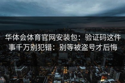 华体会体育官网安装包：验证码这件事千万别犯错：别等被盗号才后悔