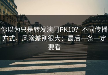 你以为只是转发澳门PK10？不同传播方式，风险差别很大：最后一条一定要看