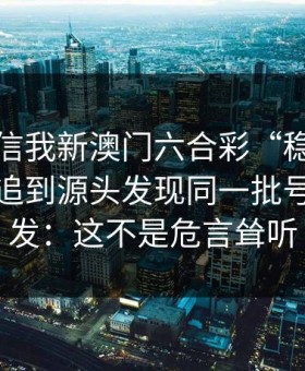 有人私信我新澳门六合彩“稳赚”链接，我追到源头发现同一批号段在群发：这不是危言耸听