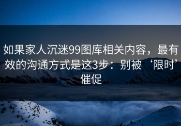 如果家人沉迷99图库相关内容，最有效的沟通方式是这3步：别被‘限时’催促