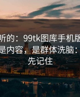 说句难听的：99tk图库手机版最坑的往往不是内容，是群体洗脑：这三点先记住