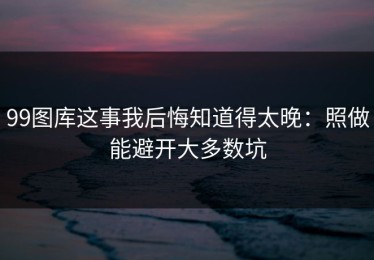 99图库这事我后悔知道得太晚：照做能避开大多数坑