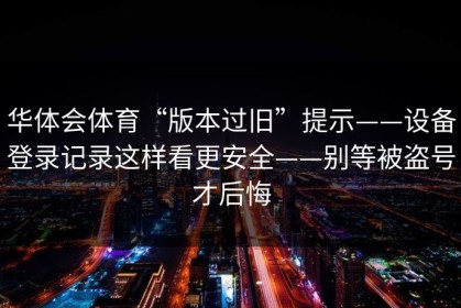 华体会体育“版本过旧”提示——设备登录记录这样看更安全——别等被盗号才后悔