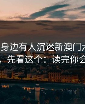 如果你身边有人沉迷新澳门六合彩，先别骂，先看这个：读完你会更清醒