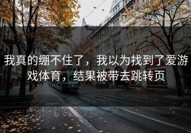 我真的绷不住了，我以为找到了爱游戏体育，结果被带去跳转页