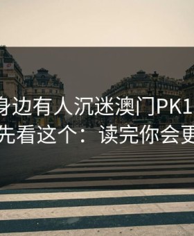 如果你身边有人沉迷澳门PK10，先别骂，先看这个：读完你会更清醒
