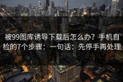被99图库诱导下载后怎么办？手机自检的7个步骤：一句话：先停手再处理
