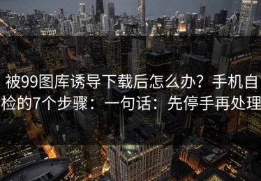 被99图库诱导下载后怎么办？手机自检的7个步骤：一句话：先停手再处理