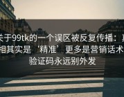 关于99tk的一个误区被反复传播：真相其实是‘精准’更多是营销话术：验证码永远别外发