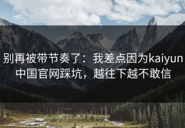 别再被带节奏了：我差点因为kaiyun中国官网踩坑，越往下越不敢信
