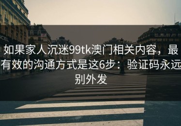 如果家人沉迷99tk澳门相关内容，最有效的沟通方式是这6步：验证码永远别外发