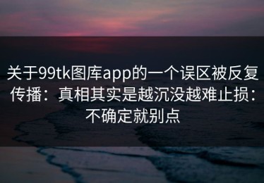 关于99tk图库app的一个误区被反复传播：真相其实是越沉没越难止损：不确定就别点