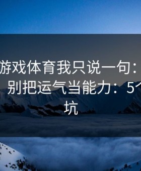 关于爱游戏体育我只说一句：先验真再操作，别把运气当能力：5个快速避坑