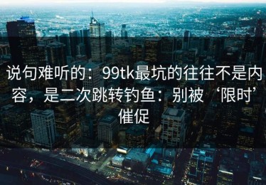 说句难听的：99tk最坑的往往不是内容，是二次跳转钓鱼：别被‘限时’催促