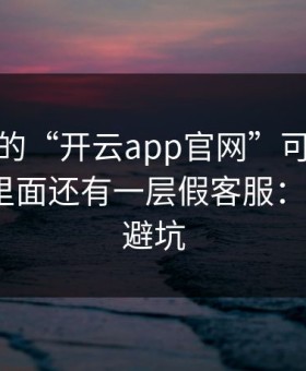 你看到的“开云app官网”可能只是表面，里面还有一层假客服：7个快速避坑