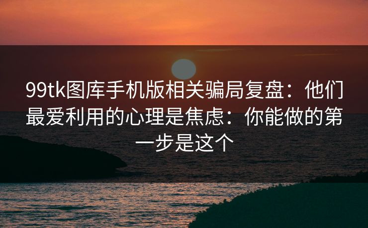 99tk图库手机版相关骗局复盘：他们最爱利用的心理是焦虑：你能做的第一步是这个