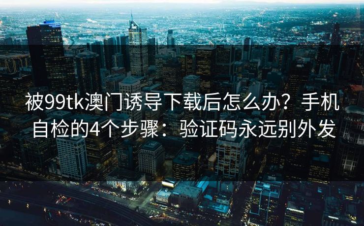 被99tk澳门诱导下载后怎么办？手机自检的4个步骤：验证码永远别外发