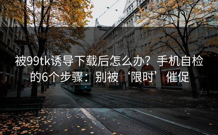 被99tk诱导下载后怎么办？手机自检的6个步骤：别被‘限时’催促