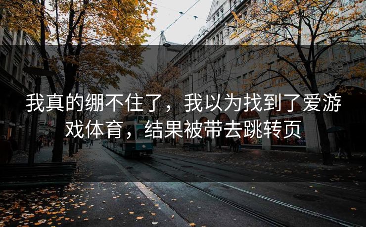 我真的绷不住了，我以为找到了爱游戏体育，结果被带去跳转页