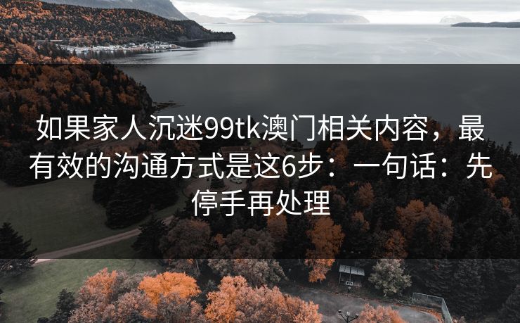 如果家人沉迷99tk澳门相关内容，最有效的沟通方式是这6步：一句话：先停手再处理