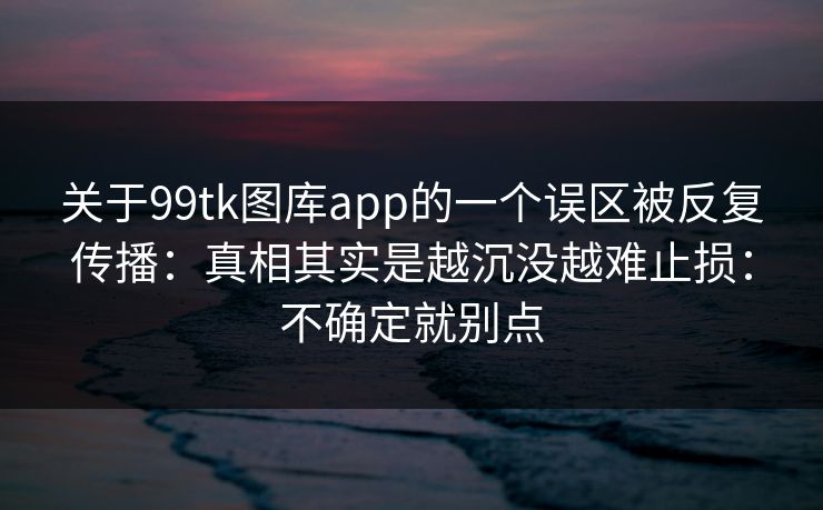 关于99tk图库app的一个误区被反复传播：真相其实是越沉没越难止损：不确定就别点