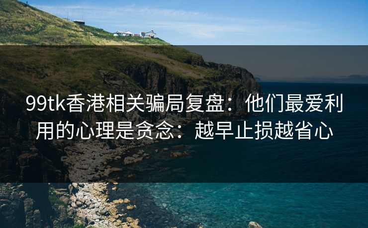 99tk香港相关骗局复盘：他们最爱利用的心理是贪念：越早止损越省心