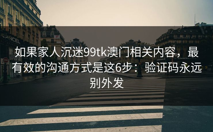 如果家人沉迷99tk澳门相关内容，最有效的沟通方式是这6步：验证码永远别外发