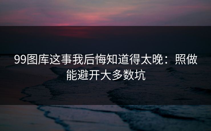 99图库这事我后悔知道得太晚：照做能避开大多数坑