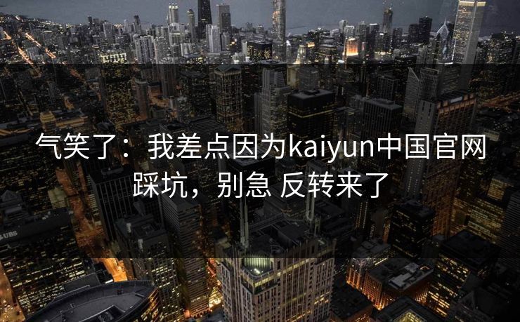气笑了：我差点因为kaiyun中国官网踩坑，别急 反转来了