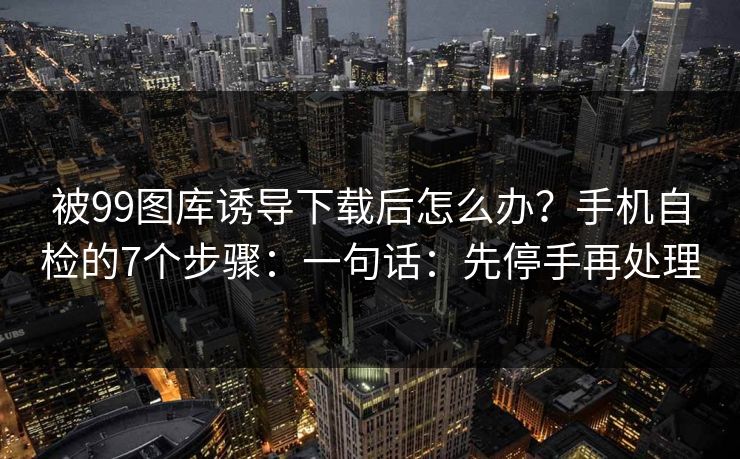被99图库诱导下载后怎么办？手机自检的7个步骤：一句话：先停手再处理