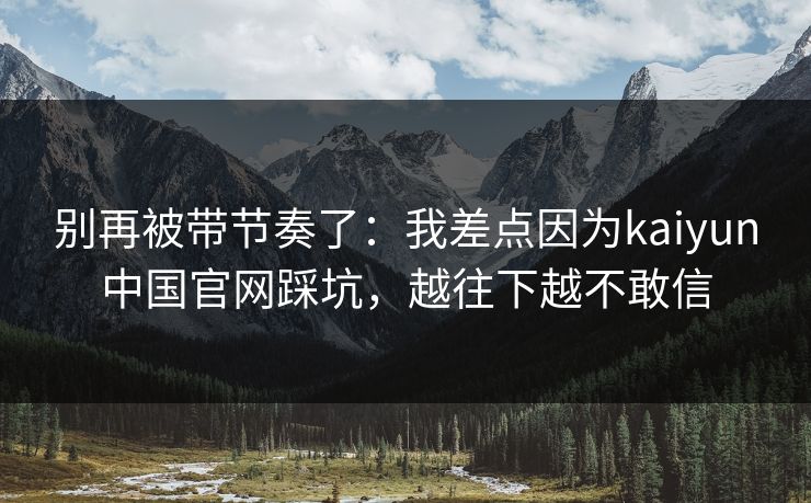 别再被带节奏了：我差点因为kaiyun中国官网踩坑，越往下越不敢信