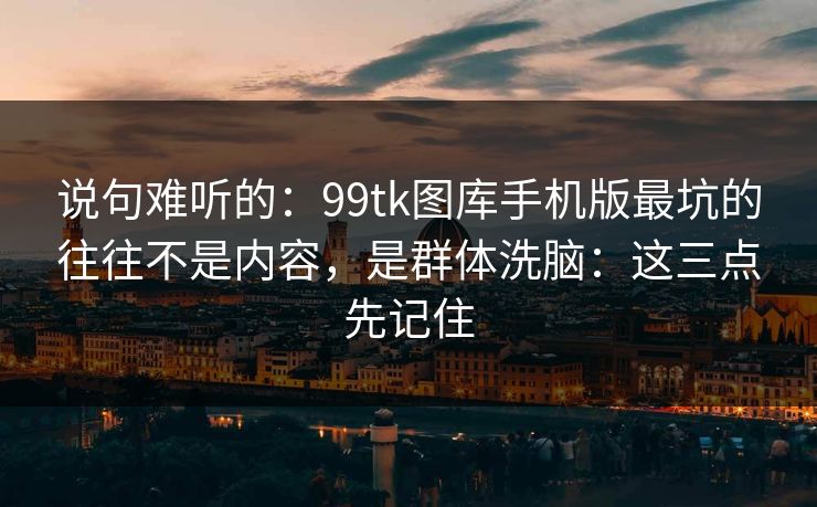 说句难听的：99tk图库手机版最坑的往往不是内容，是群体洗脑：这三点先记住