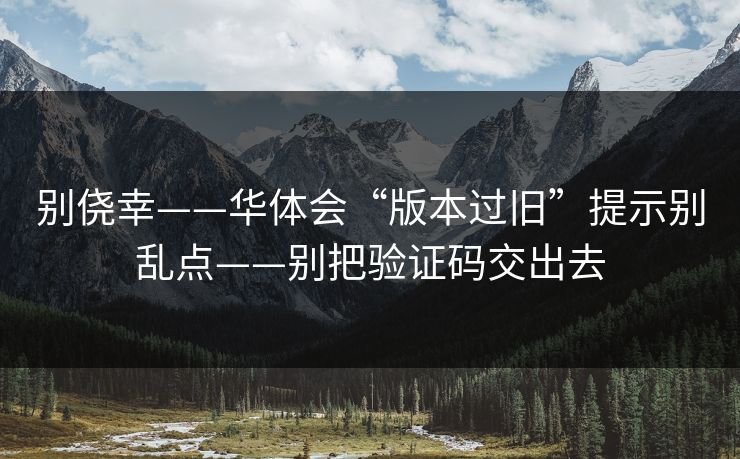 别侥幸——华体会“版本过旧”提示别乱点——别把验证码交出去