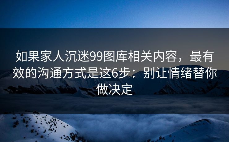 如果家人沉迷99图库相关内容，最有效的沟通方式是这6步：别让情绪替你做决定